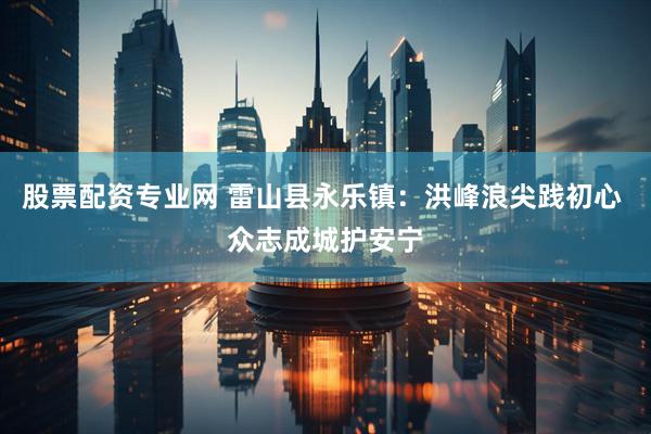 股票配资专业网 雷山县永乐镇：洪峰浪尖践初心 众志成城护安宁