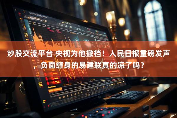 炒股交流平台 央视为他撤档！人民日报重磅发声，负面缠身的易建联真的凉了吗？