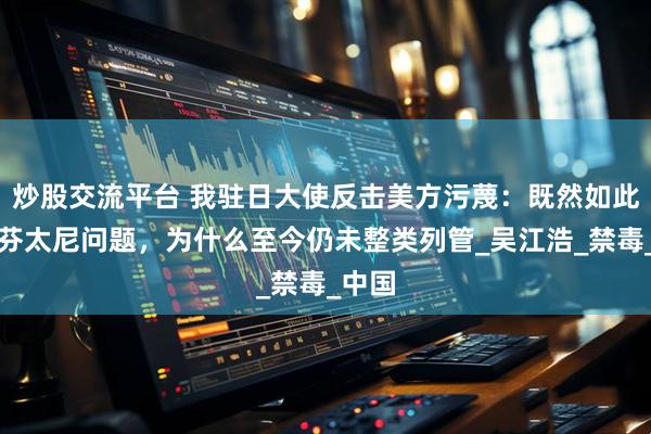 炒股交流平台 我驻日大使反击美方污蔑：既然如此重视芬太尼问题，为什么至今仍未整类列管_吴江浩_禁毒_中国