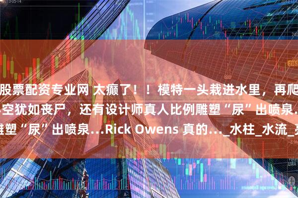 股票配资专业网 太癫了！！模特一头栽进水里，再爬出来湿身走秀，吊挂半空犹如丧尸，还有设计师真人比例雕塑“尿”出喷泉…Rick Owens 真的…_水柱_水流_亮片