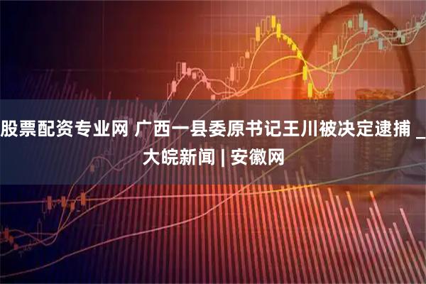 股票配资专业网 广西一县委原书记王川被决定逮捕 _大皖新闻 | 安徽网