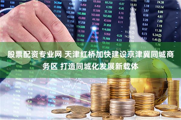股票配资专业网 天津红桥加快建设京津冀同城商务区 打造同城化发展新载体