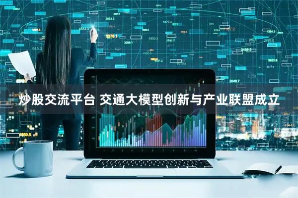 炒股交流平台 交通大模型创新与产业联盟成立