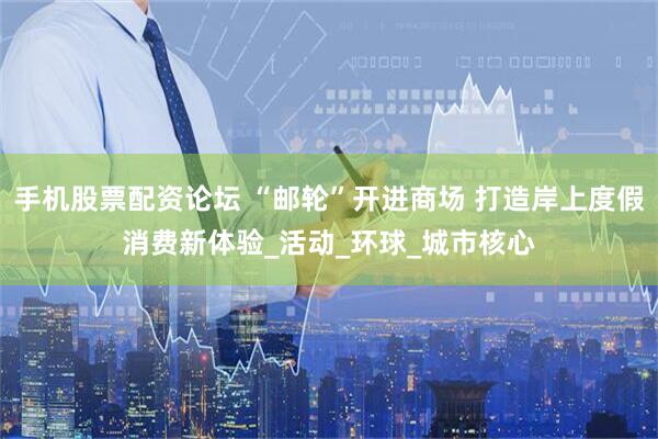 手机股票配资论坛 “邮轮”开进商场 打造岸上度假消费新体验_活动_环球_城市核心