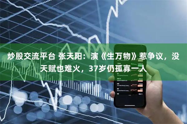 炒股交流平台 张天阳：演《生万物》惹争议，没天赋也难火，37岁仍孤寡一人