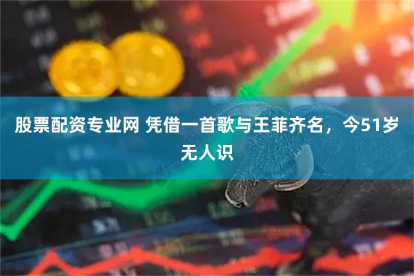股票配资专业网 凭借一首歌与王菲齐名，今51岁无人识