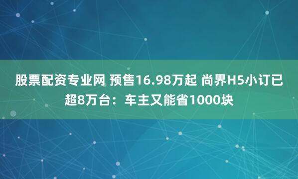 股票配资专业网 预售16.98万起 尚界H5小订已超8万台：车主又能省1000块