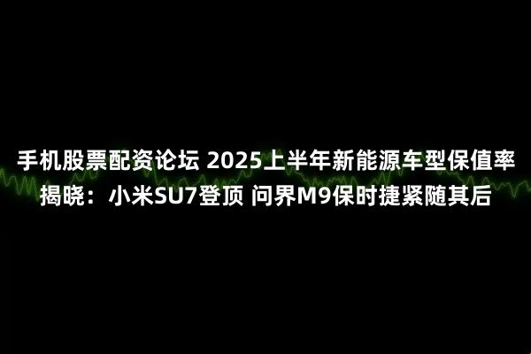 手机股票配资论坛 2025上半年新能源车型保值率揭晓：小米SU7登顶 问界M9保时捷紧随其后