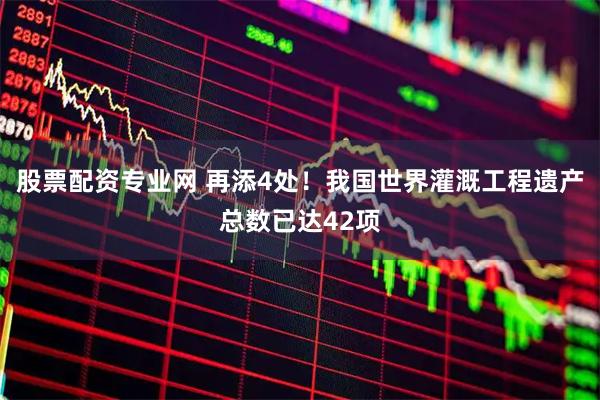 股票配资专业网 再添4处！我国世界灌溉工程遗产总数已达42项