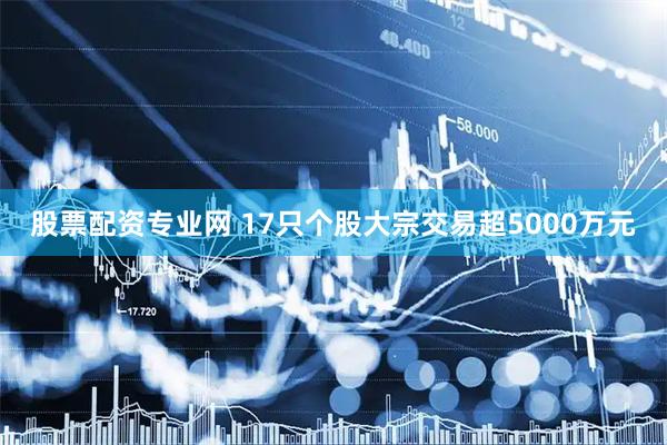股票配资专业网 17只个股大宗交易超5000万元