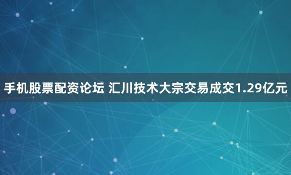 手机股票配资论坛 汇川技术大宗交易成交1.29亿元