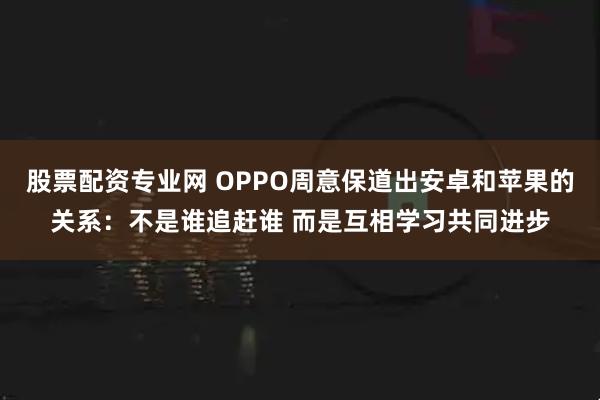 股票配资专业网 OPPO周意保道出安卓和苹果的关系：不是谁追赶谁 而是互相学习共同进步
