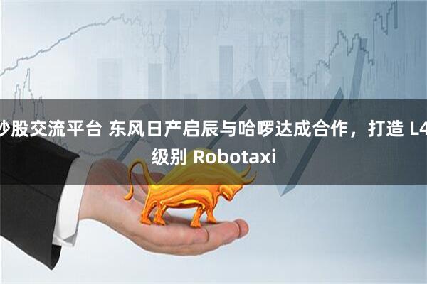 炒股交流平台 东风日产启辰与哈啰达成合作，打造 L4 级别 Robotaxi
