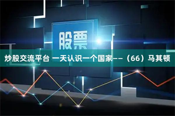 炒股交流平台 一天认识一个国家——（66）马其顿