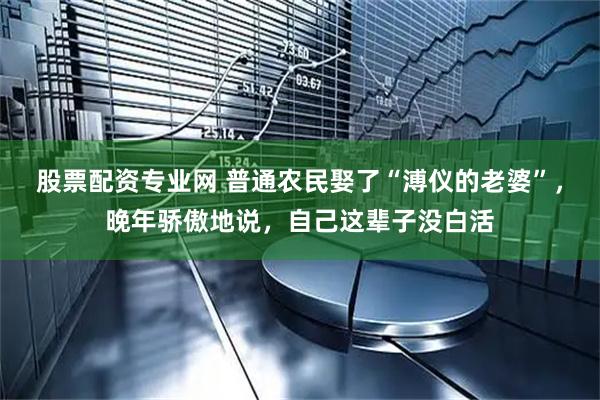 股票配资专业网 普通农民娶了“溥仪的老婆”，晚年骄傲地说，自己这辈子没白活