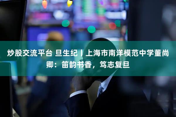 炒股交流平台 旦生纪丨上海市南洋模范中学董尚卿：笛韵书香，笃志复旦
