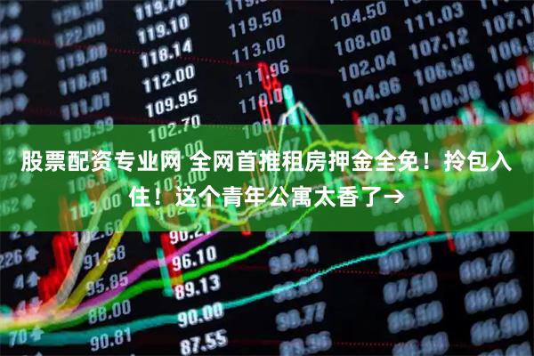 股票配资专业网 全网首推租房押金全免！拎包入住！这个青年公寓太香了→
