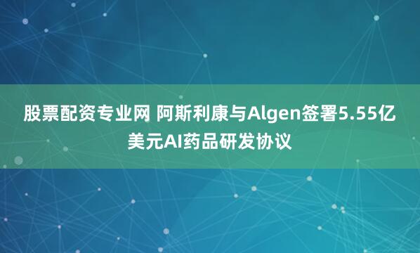 股票配资专业网 阿斯利康与Algen签署5.55亿美元AI药品研发协议