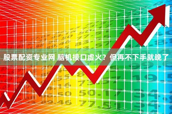 股票配资专业网 脑机接口虚火？但再不下手就晚了